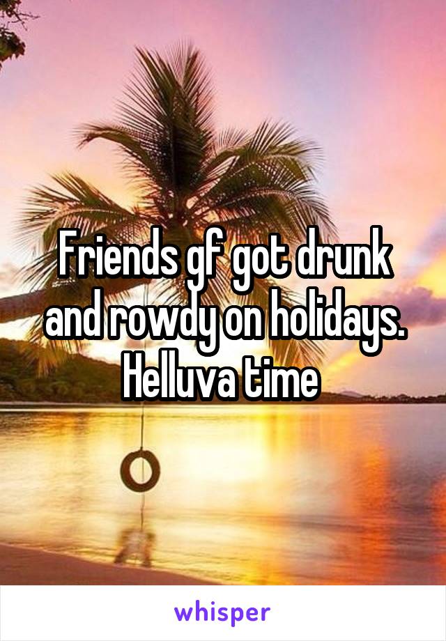 Friends gf got drunk and rowdy on holidays. Helluva time 