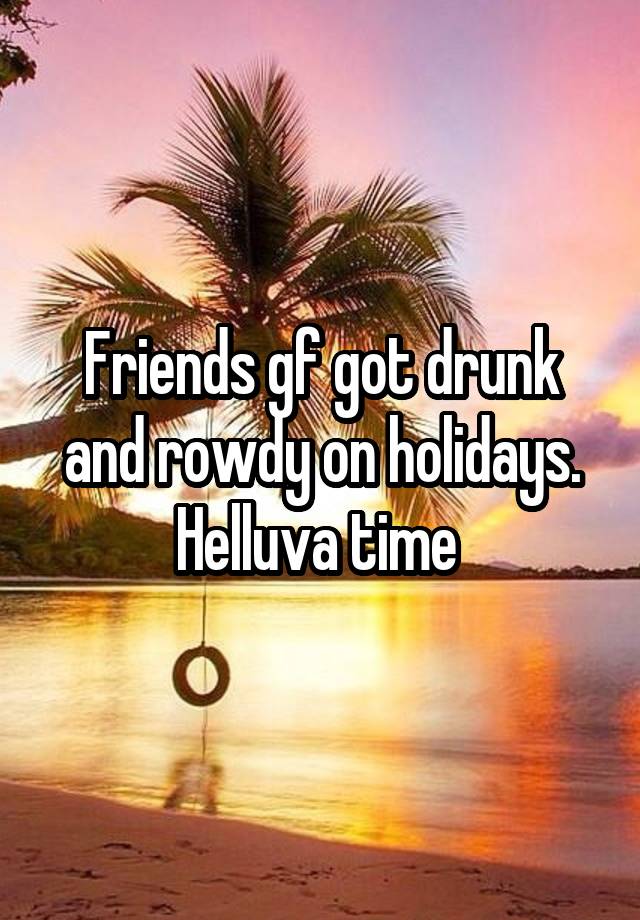 Friends gf got drunk and rowdy on holidays. Helluva time 