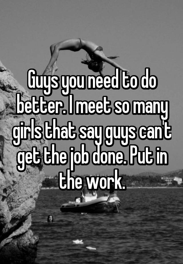 Guys you need to do better. I meet so many girls that say guys can't get the job done. Put in the work.