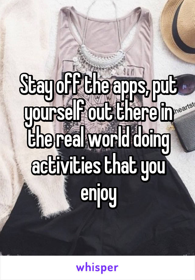 Stay off the apps, put yourself out there in the real world doing activities that you enjoy