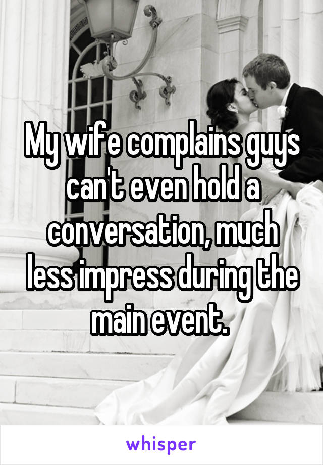 My wife complains guys can't even hold a conversation, much less impress during the main event. 