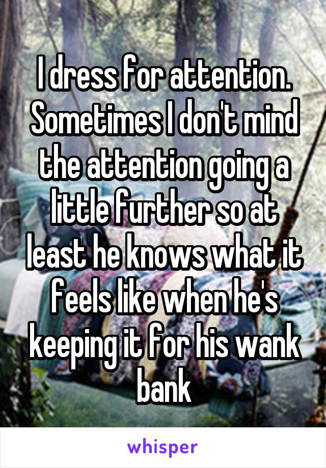 I dress for attention. Sometimes I don't mind the attention going a little further so at least he knows what it feels like when he's keeping it for his wank bank