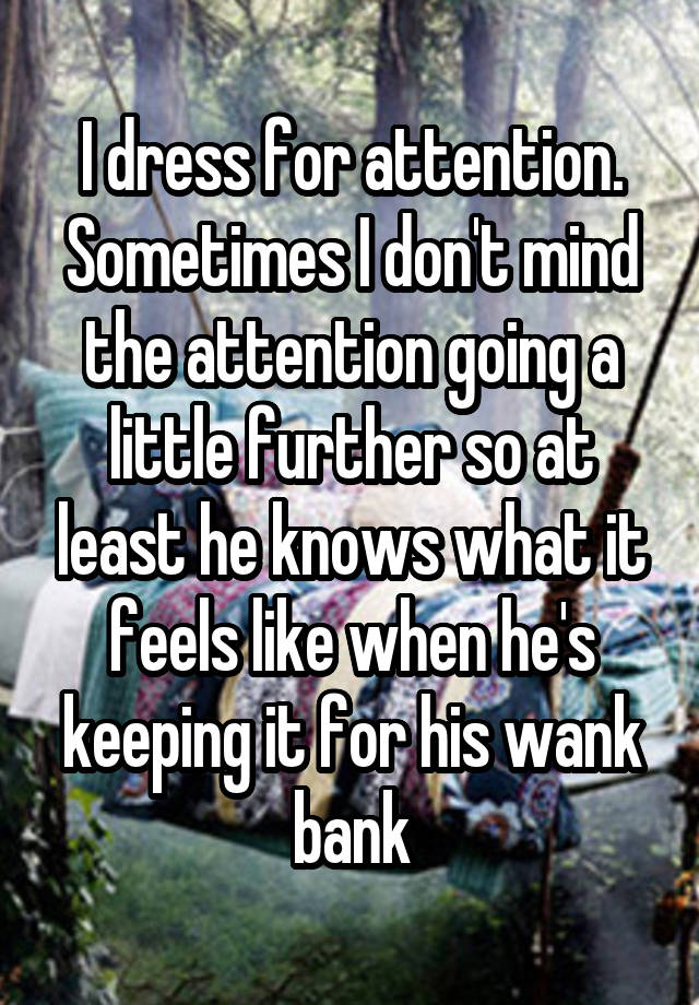 I dress for attention. Sometimes I don't mind the attention going a little further so at least he knows what it feels like when he's keeping it for his wank bank