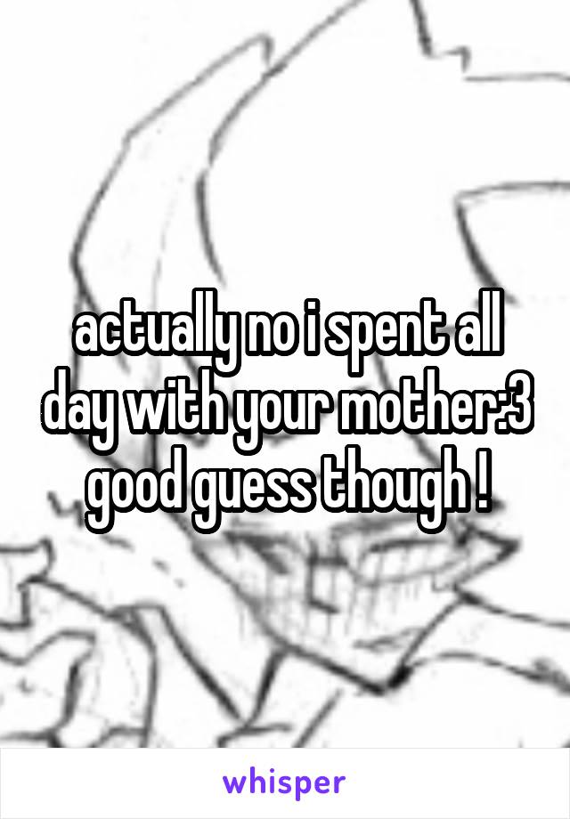 actually no i spent all day with your mother:3 good guess though !