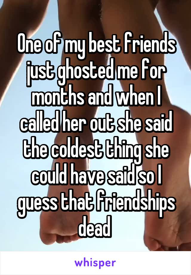 One of my best friends just ghosted me for months and when I called her out she said the coldest thing she could have said so I guess that friendships dead 