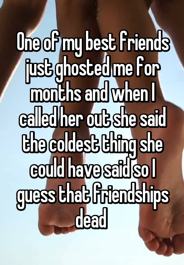 One of my best friends just ghosted me for months and when I called her out she said the coldest thing she could have said so I guess that friendships dead 