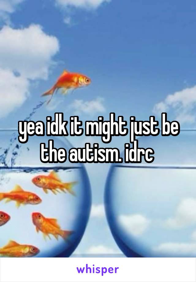 yea idk it might just be the autism. idrc 