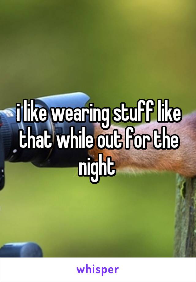 i like wearing stuff like that while out for the night 