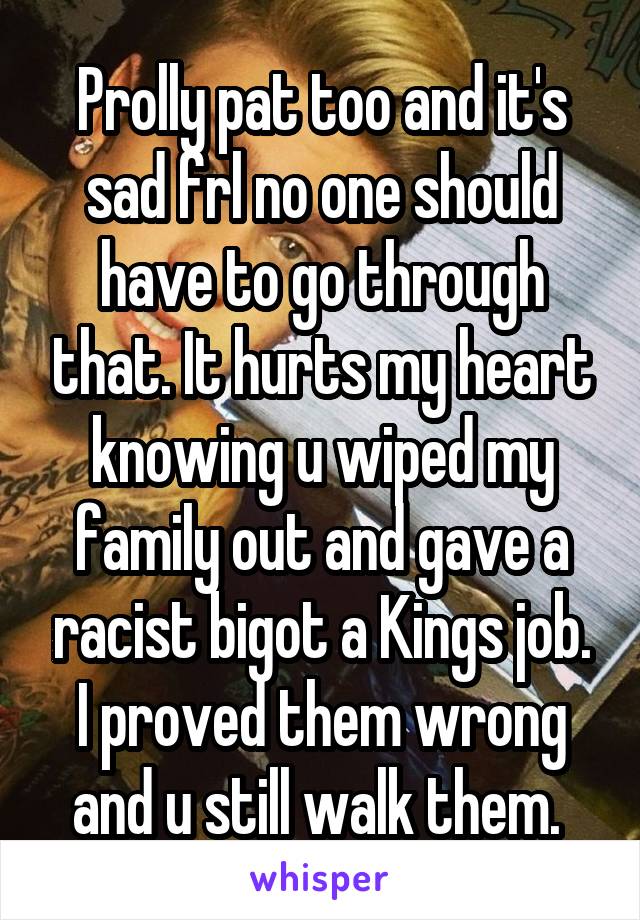 Prolly pat too and it's sad frl no one should have to go through that. It hurts my heart knowing u wiped my family out and gave a racist bigot a Kings job. I proved them wrong and u still walk them. 