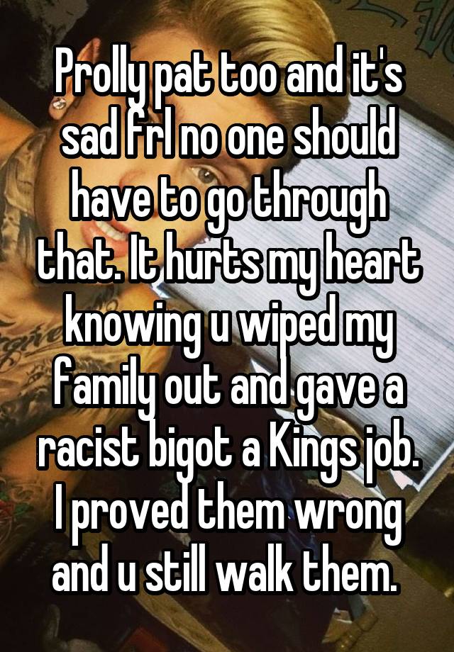 Prolly pat too and it's sad frl no one should have to go through that. It hurts my heart knowing u wiped my family out and gave a racist bigot a Kings job. I proved them wrong and u still walk them. 