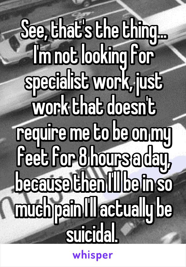 See, that's the thing... I'm not looking for specialist work, just work that doesn't require me to be on my feet for 8 hours a day, because then I'll be in so much pain I'll actually be suicidal. 