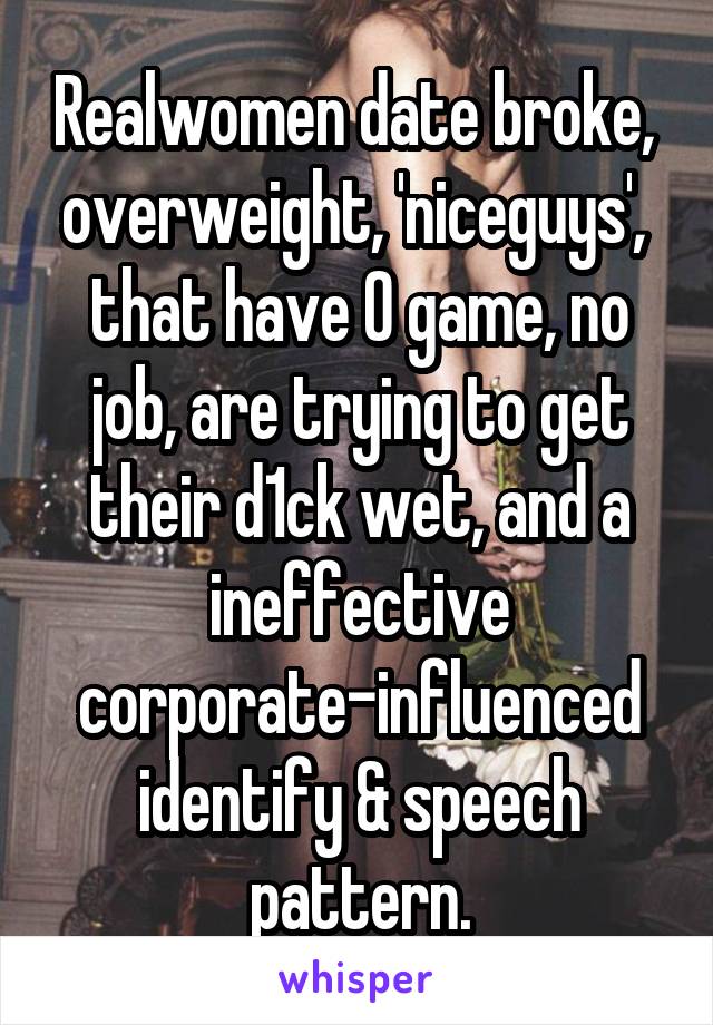 Realwomen date broke,  overweight, 'niceguys',  that have 0 game, no job, are trying to get their d1ck wet, and a ineffective corporate-influenced identify & speech pattern.