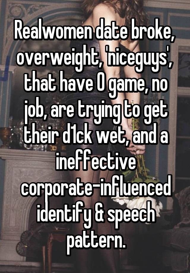 Realwomen date broke,  overweight, 'niceguys',  that have 0 game, no job, are trying to get their d1ck wet, and a ineffective corporate-influenced identify & speech pattern.