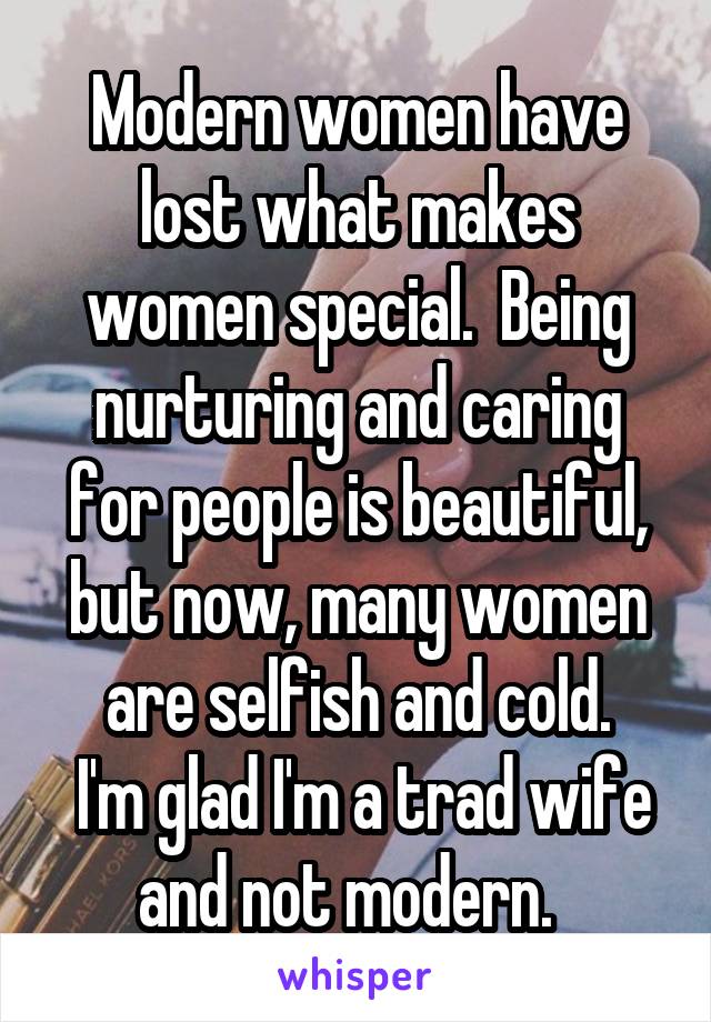 Modern women have lost what makes women special.  Being nurturing and caring for people is beautiful, but now, many women are selfish and cold.
 I'm glad I'm a trad wife and not modern.  