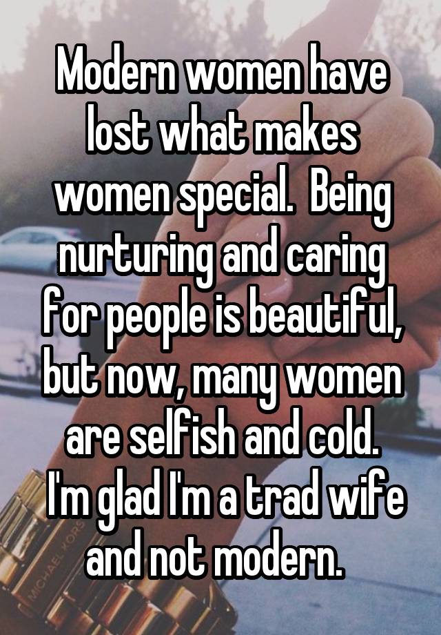 Modern women have lost what makes women special.  Being nurturing and caring for people is beautiful, but now, many women are selfish and cold.
 I'm glad I'm a trad wife and not modern.  