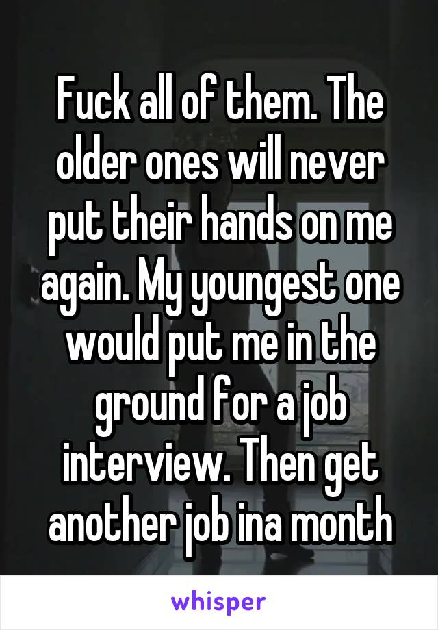 Fuck all of them. The older ones will never put their hands on me again. My youngest one would put me in the ground for a job interview. Then get another job ina month