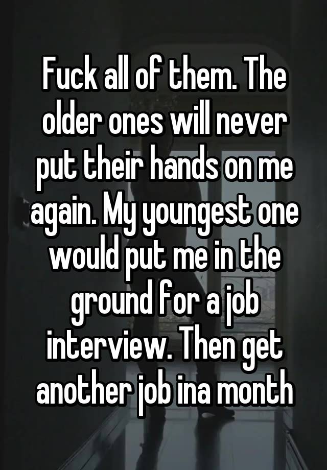 Fuck all of them. The older ones will never put their hands on me again. My youngest one would put me in the ground for a job interview. Then get another job ina month