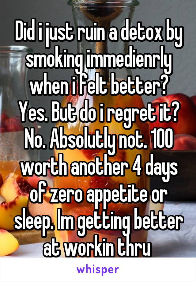 Did i just ruin a detox by smoking immedienrly when i felt better? Yes. But do i regret it? No. Absolutly not. 100 worth another 4 days of zero appetite or sleep. Im getting better at workin thru 