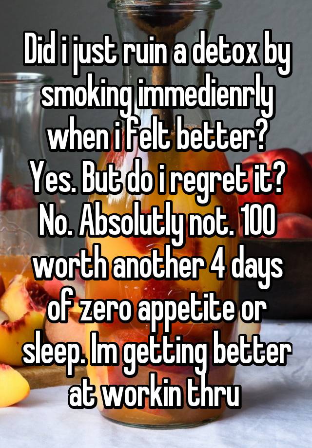 Did i just ruin a detox by smoking immedienrly when i felt better? Yes. But do i regret it? No. Absolutly not. 100 worth another 4 days of zero appetite or sleep. Im getting better at workin thru 