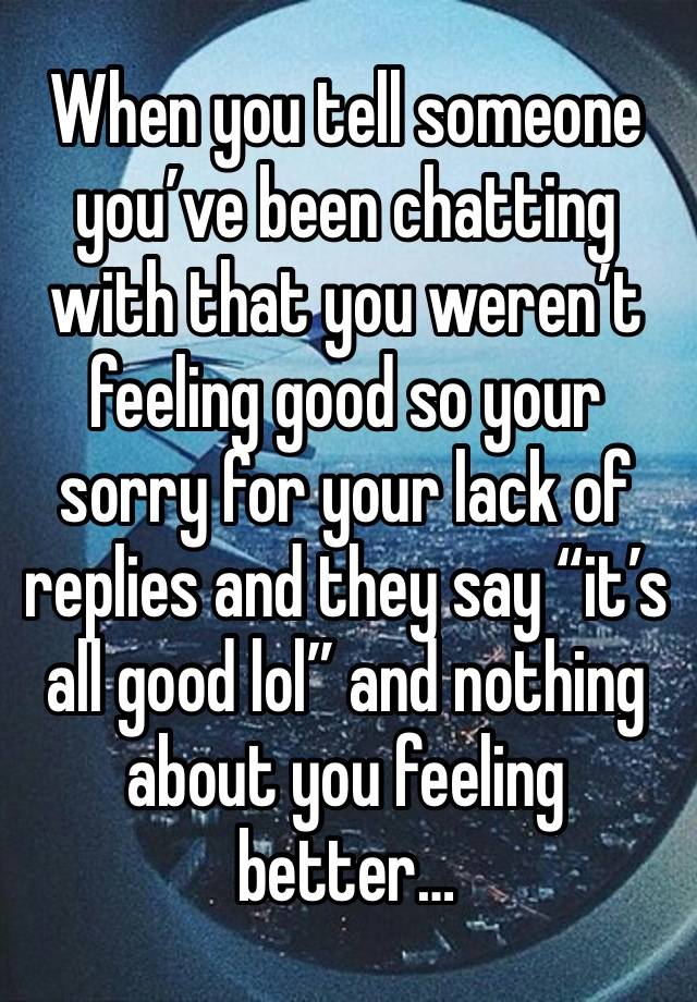 When you tell someone you’ve been chatting with that you weren’t feeling good so your sorry for your lack of replies and they say “it’s all good lol” and nothing about you feeling better… 