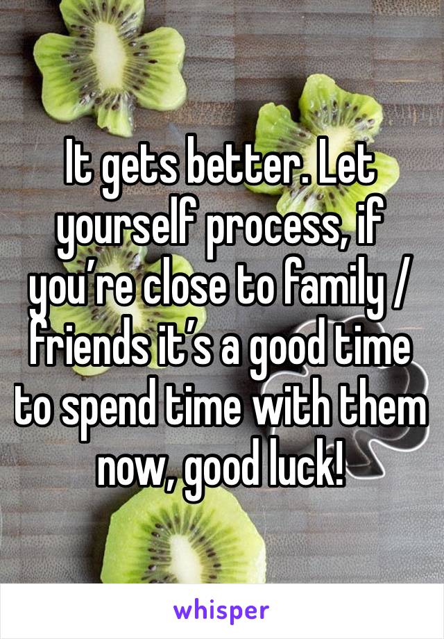 It gets better. Let yourself process, if you’re close to family / friends it’s a good time to spend time with them now, good luck!
