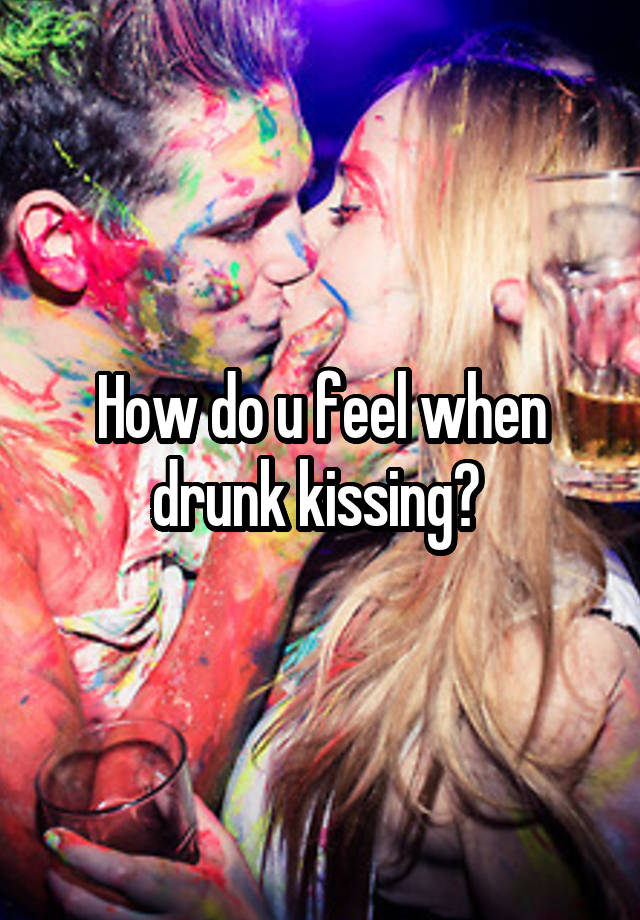 How do u feel when drunk kissing? 