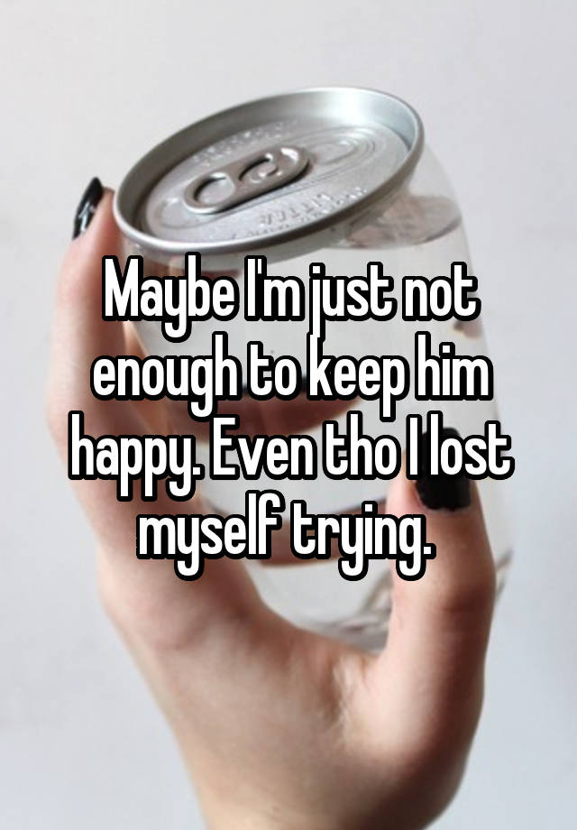 Maybe I'm just not enough to keep him happy. Even tho I lost myself trying. 