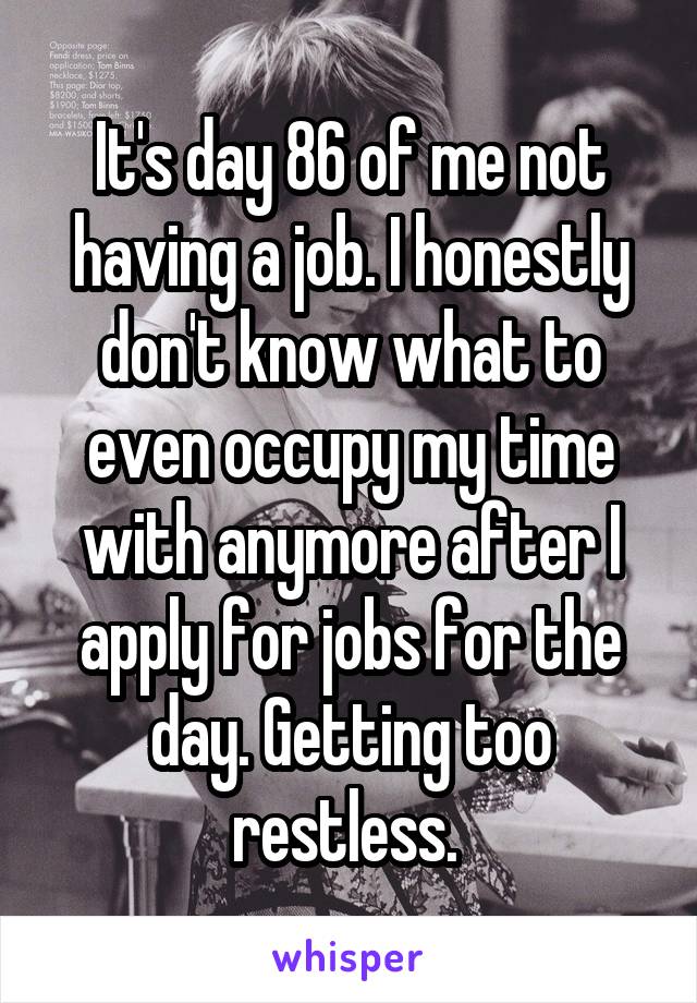 It's day 86 of me not having a job. I honestly don't know what to even occupy my time with anymore after I apply for jobs for the day. Getting too restless. 