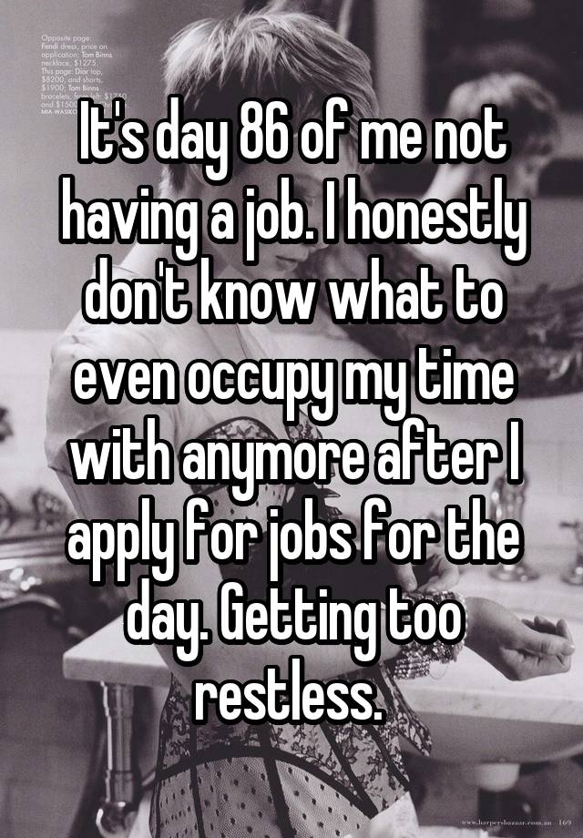 It's day 86 of me not having a job. I honestly don't know what to even occupy my time with anymore after I apply for jobs for the day. Getting too restless. 