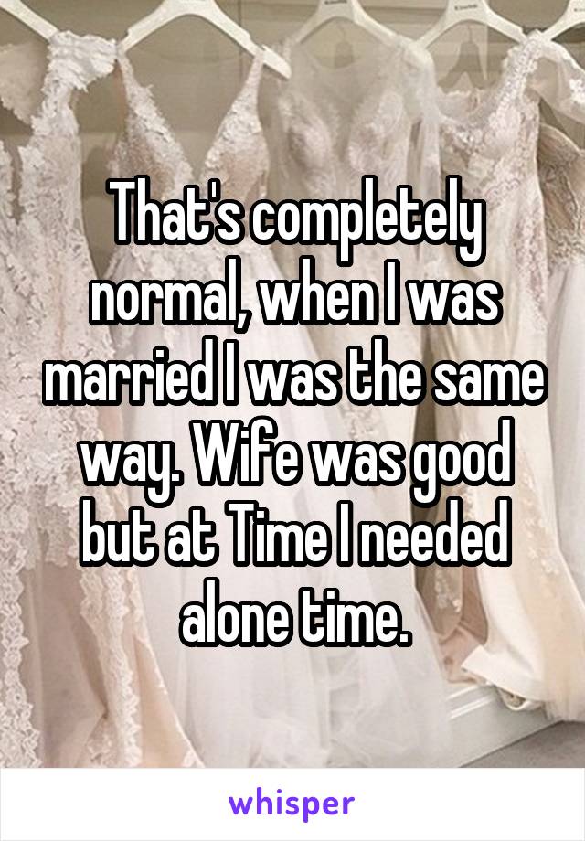 That's completely normal, when I was married I was the same way. Wife was good but at Time I needed alone time.