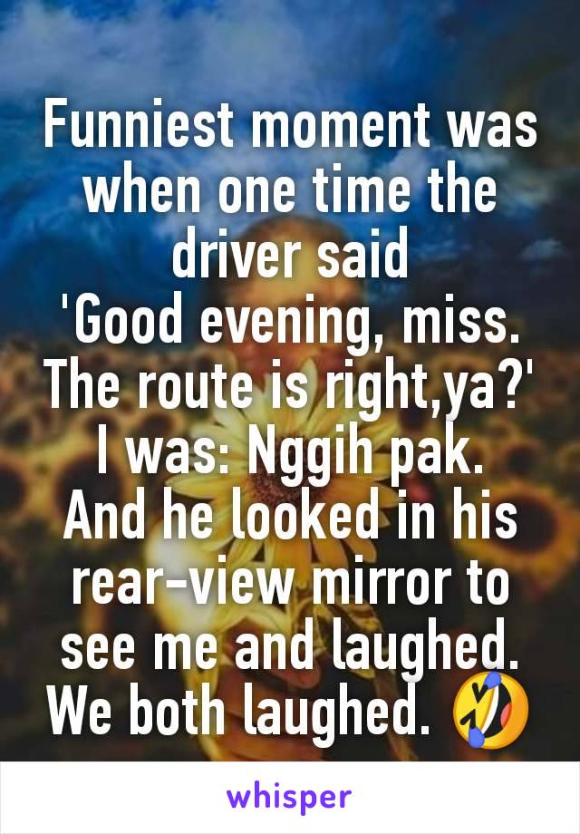 Funniest moment was when one time the driver said
'Good evening, miss.
The route is right,ya?'
I was: Nggih pak.
And he looked in his rear-view mirror to see me and laughed.
We both laughed. 🤣