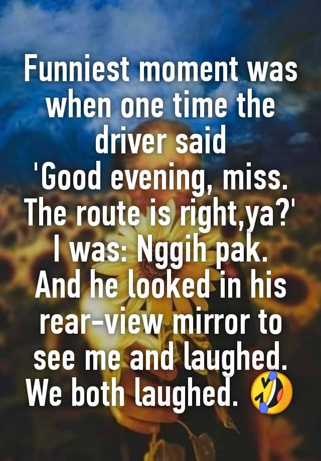 Funniest moment was when one time the driver said
'Good evening, miss.
The route is right,ya?'
I was: Nggih pak.
And he looked in his rear-view mirror to see me and laughed.
We both laughed. 🤣