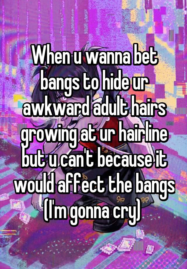 When u wanna bet bangs to hide ur awkward adult hairs growing at ur hairline but u can't because it would affect the bangs (I'm gonna cry) 