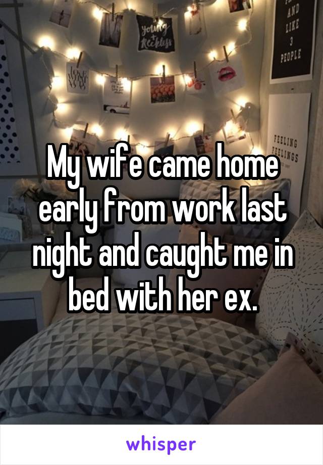 My wife came home early from work last night and caught me in bed with her ex.