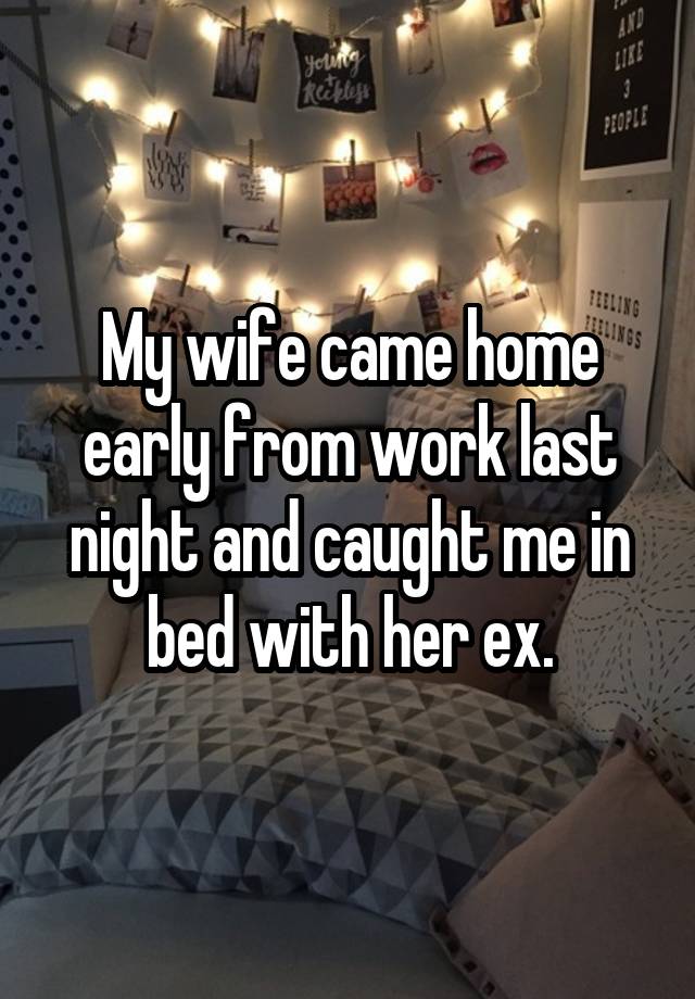 My wife came home early from work last night and caught me in bed with her ex.