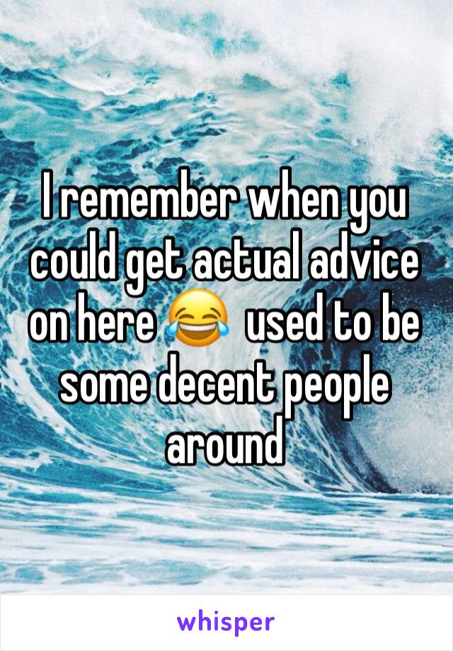 I remember when you could get actual advice on here 😂  used to be some decent people around