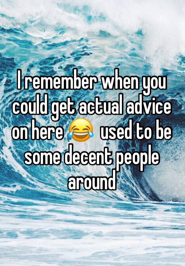 I remember when you could get actual advice on here 😂  used to be some decent people around