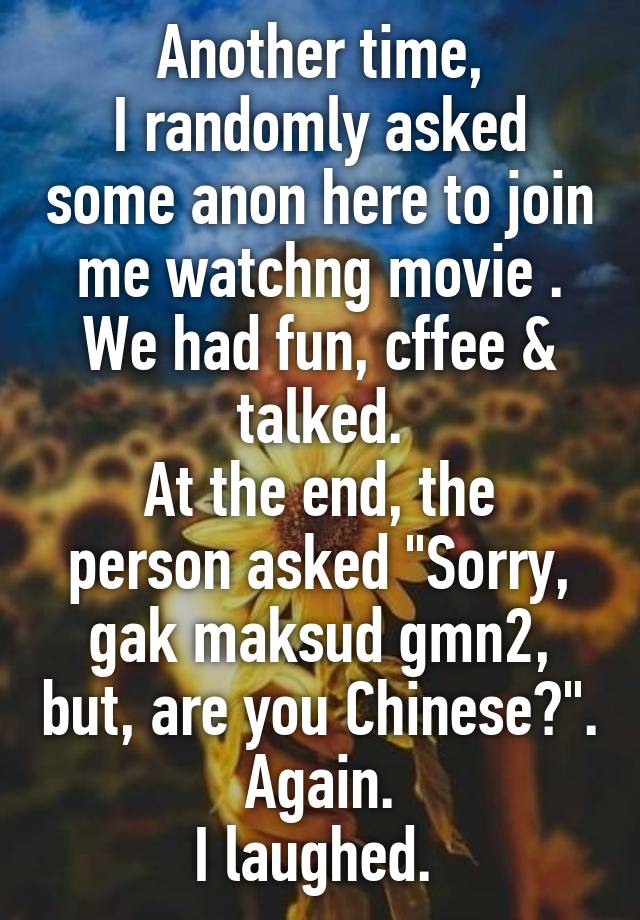 Another time,
I randomly asked some anon here to join me watchng movie . We had fun, cffee & talked.
At the end, the person asked "Sorry, gak maksud gmn2, but, are you Chinese?". Again.
I laughed. 