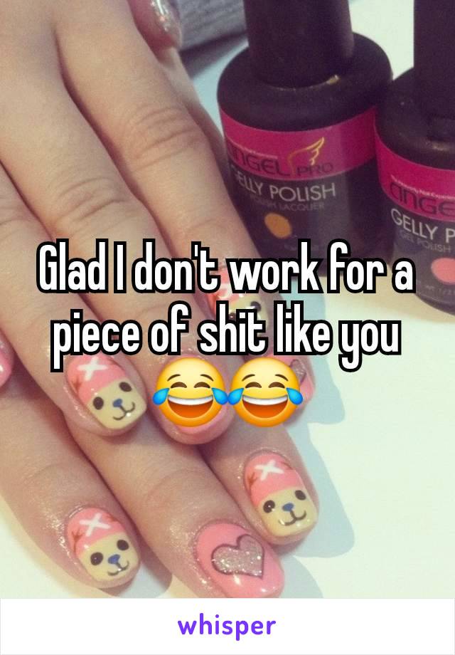 Glad I don't work for a piece of shit like you 😂😂