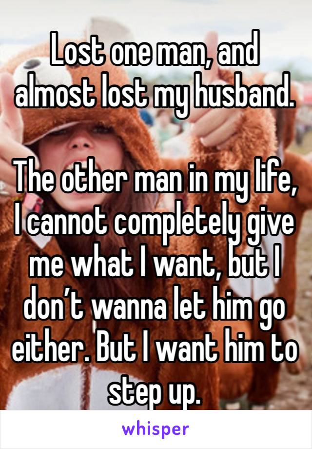 Lost one man, and almost lost my husband.

The other man in my life, I cannot completely give me what I want, but I don’t wanna let him go either. But I want him to step up. 