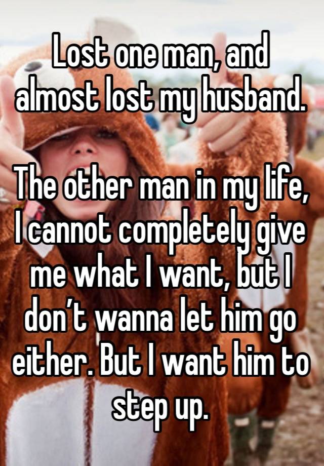 Lost one man, and almost lost my husband.

The other man in my life, I cannot completely give me what I want, but I don’t wanna let him go either. But I want him to step up. 
