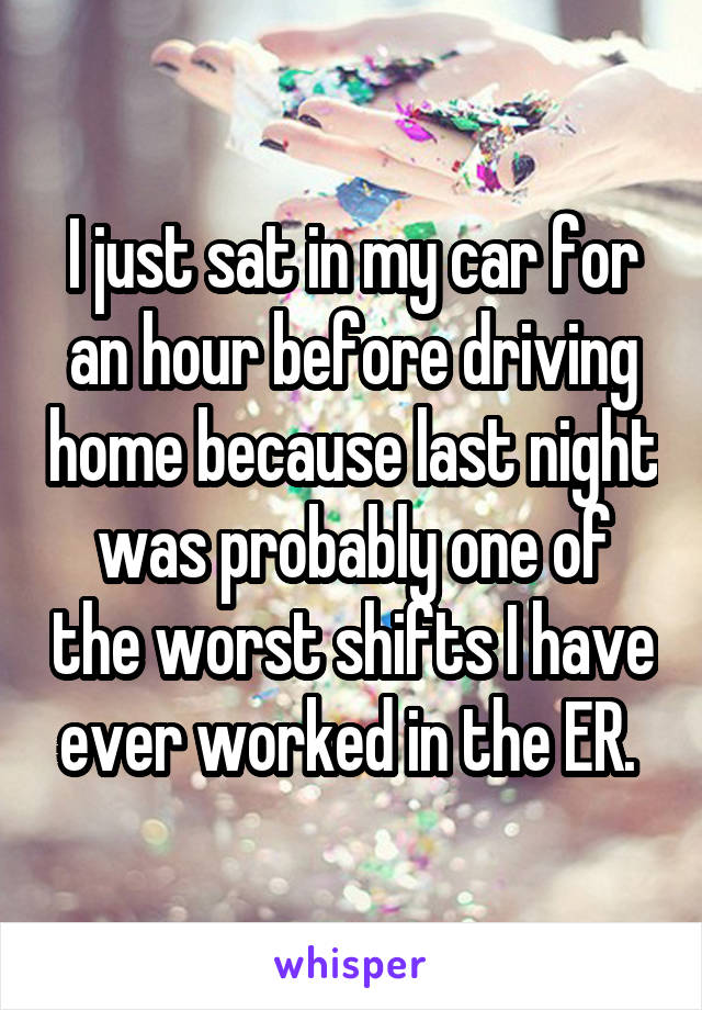 I just sat in my car for an hour before driving home because last night was probably one of the worst shifts I have ever worked in the ER. 