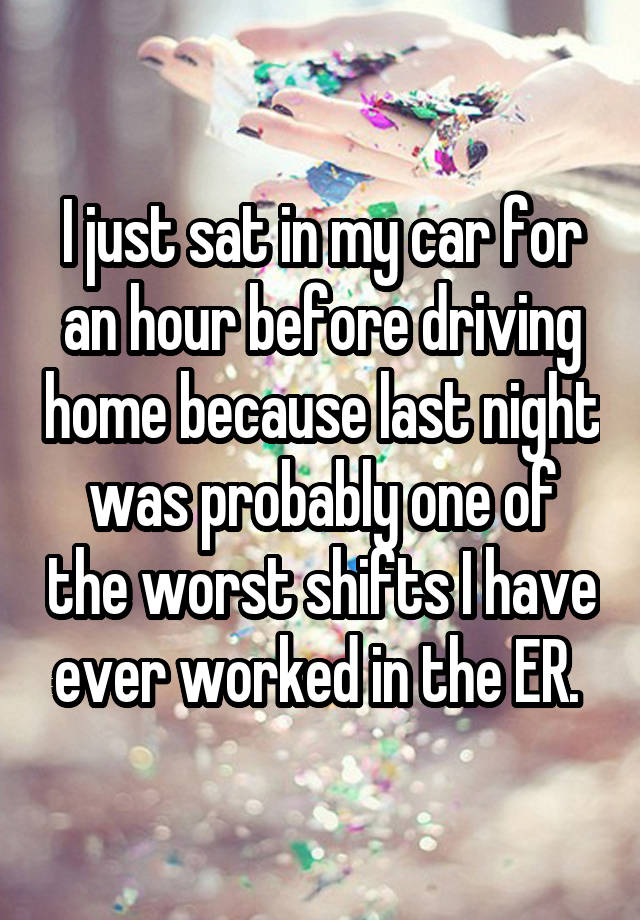 I just sat in my car for an hour before driving home because last night was probably one of the worst shifts I have ever worked in the ER. 