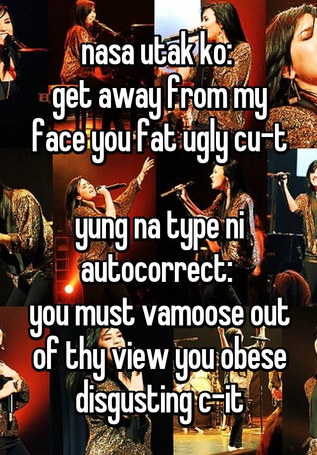 nasa utak ko: 
get away from my face you fat ugly cu-t

yung na type ni autocorrect: 
you must vamoose out of thy view you obese disgusting c-it