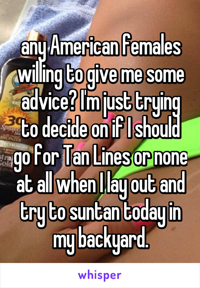 any American females willing to give me some advice? I'm just trying to decide on if I should go for Tan Lines or none at all when I lay out and try to suntan today in my backyard.