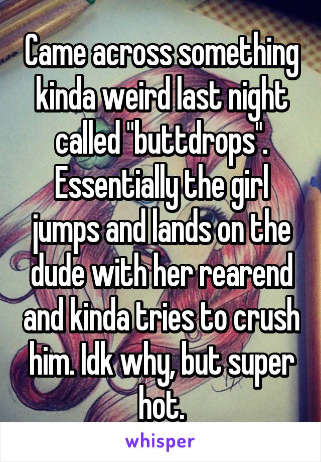 Came across something kinda weird last night called "buttdrops". Essentially the girl jumps and lands on the dude with her rearend and kinda tries to crush him. Idk why, but super hot.