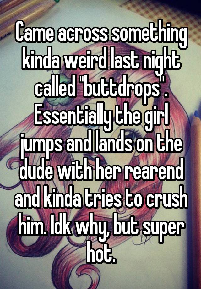 Came across something kinda weird last night called "buttdrops". Essentially the girl jumps and lands on the dude with her rearend and kinda tries to crush him. Idk why, but super hot.