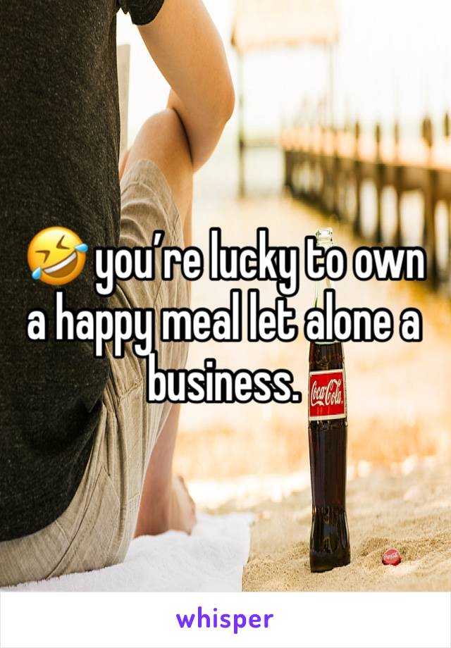 🤣 you’re lucky to own a happy meal let alone a business. 