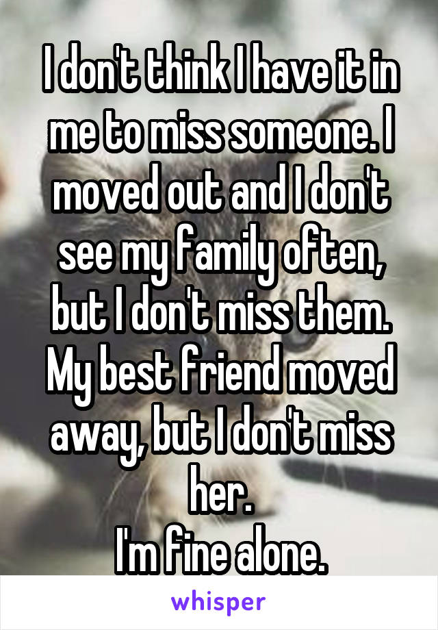 I don't think I have it in me to miss someone. I moved out and I don't see my family often, but I don't miss them. My best friend moved away, but I don't miss her.
I'm fine alone.