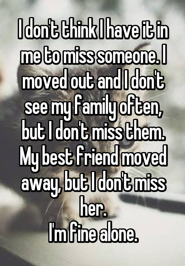 I don't think I have it in me to miss someone. I moved out and I don't see my family often, but I don't miss them. My best friend moved away, but I don't miss her.
I'm fine alone.